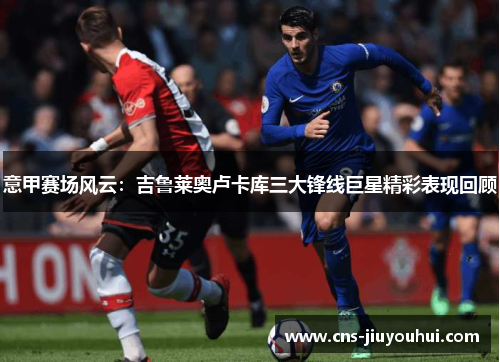 意甲赛场风云:吉鲁莱奥卢卡库三大锋线巨星精彩表现回顾 意甲赛场风云:吉鲁莱奥卢卡库三大锋线巨星精彩表现回顾