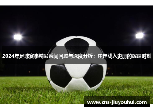 2024年足球赛事精彩瞬间回顾与深度分析：注定载入史册的辉煌时刻