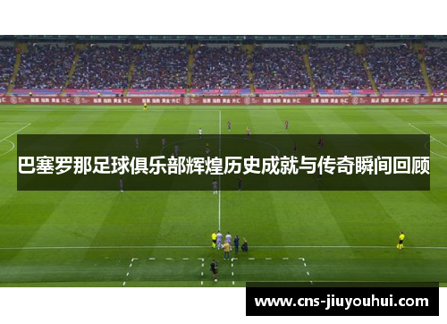 巴塞罗那足球俱乐部辉煌历史成就与传奇瞬间回顾