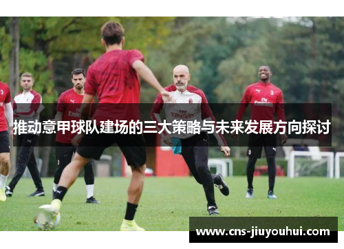 推动意甲球队建场的三大策略与未来发展方向探讨 推动意甲球队建场的三大策略与未来发展方向探讨