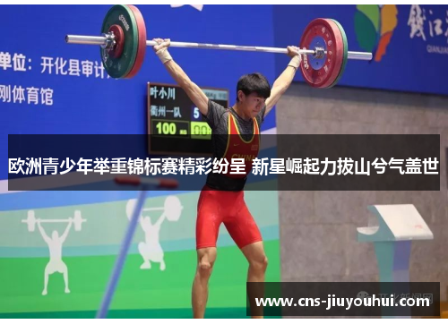 欧洲青少年举重锦标赛精彩纷呈 新星崛起力拔山兮气盖世 欧洲青少年举重锦标赛精彩纷呈 新星崛起力拔山兮气盖世