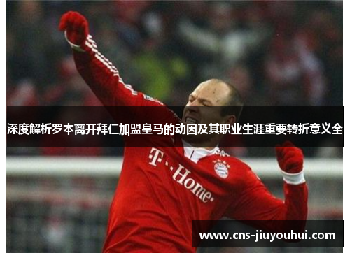 深度解析罗本离开拜仁加盟皇马的动因及其职业生涯重要转折意义全 深度解析罗本离开拜仁加盟皇马的动因及其职业生涯重要转折意义全