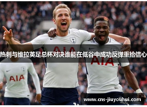 热刺与维拉英足总杯对决谁能在低谷中成功反弹重拾信心 热刺与维拉英足总杯对决谁能在低谷中成功反弹重拾信心