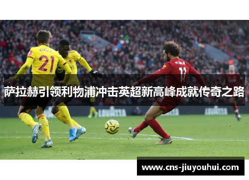 萨拉赫引领利物浦冲击英超新高峰成就传奇之路