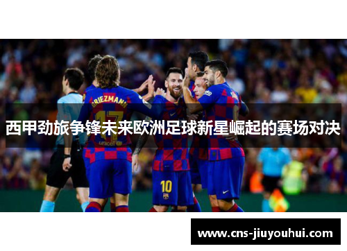 西甲劲旅争锋未来欧洲足球新星崛起的赛场对决