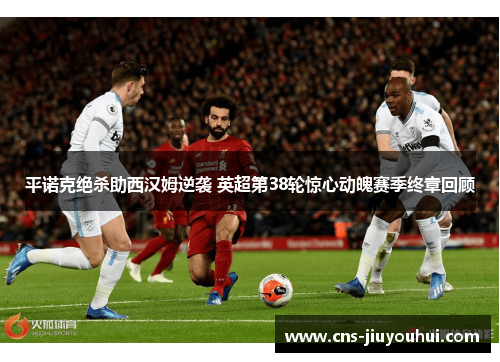 平诺克绝杀助西汉姆逆袭 英超第38轮惊心动魄赛季终章回顾 平诺克绝杀助西汉姆逆袭 英超第38轮惊心动魄赛季终章回顾