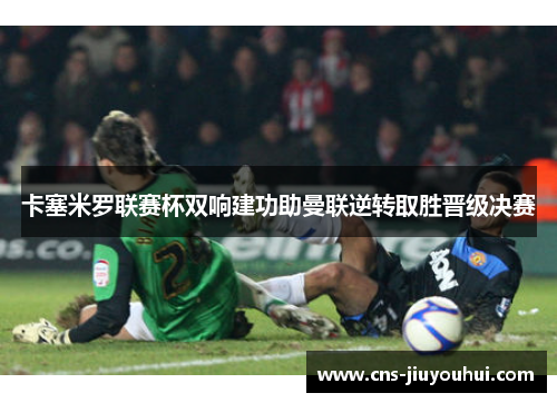 卡塞米罗联赛杯双响建功助曼联逆转取胜晋级决赛