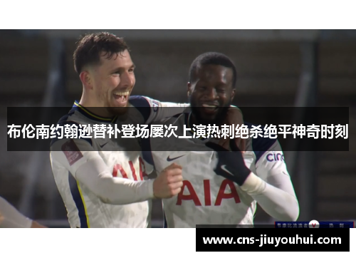 布伦南约翰逊替补登场屡次上演热刺绝杀绝平神奇时刻