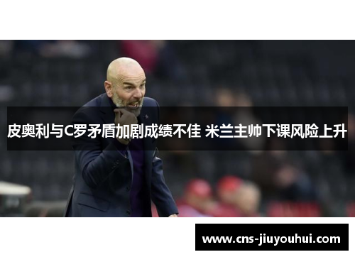 皮奥利与C罗矛盾加剧成绩不佳 米兰主帅下课风险上升